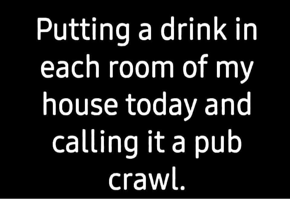 Putting a drink in each room of my house today and calling it a pub crawl.