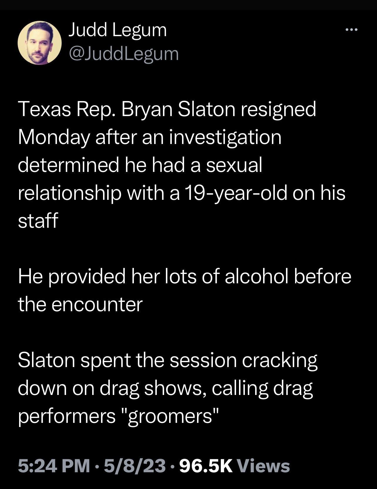 Judd Legum IeleH1 WTy Texas Rep Bryan Slaton resigned Monday after an investigation determined he had a sexual relationship with a 19 year old on his Send He provided her lots of alcohol before the encounter Slaton spent the session cracking down on drag shows calling drag performers groomers 524 PM 5823 965K Views