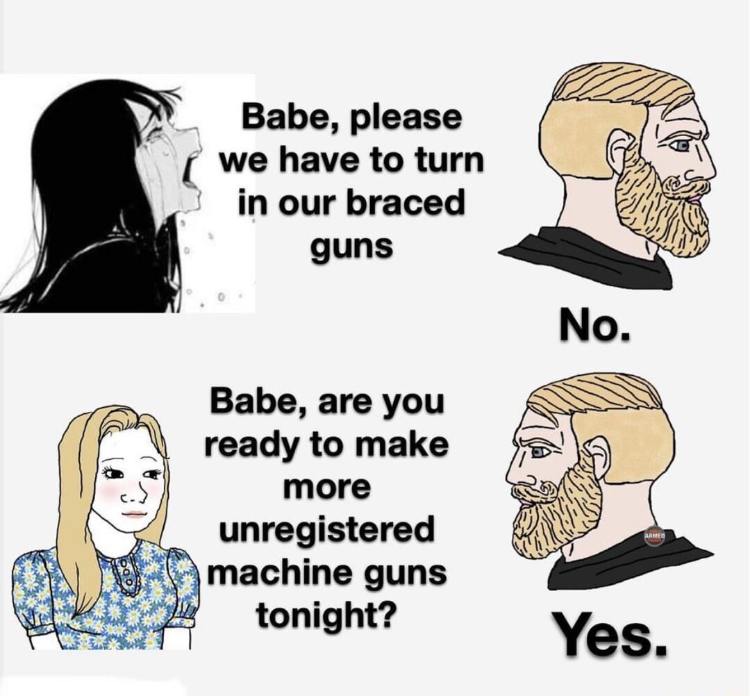 X Babe please We have to turn in our braced guns Babe are you ready to make more unregistered machine guns tonight