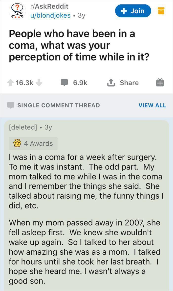rAskReddit B Gngons o s People who have been in a coma what was your perception of time while in it 163k W 69k Share SINGLE COMMENT THREAD VIEW ALL deleted 3y 4 Awards was in a coma for a week after surgery To me it was instant The odd part My mom talked to me while was in the coma and remember the things she said She talked about raising me the funny things did etc When my mom passed away in 2007