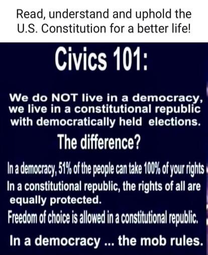 Read, understand and uphold the U.S. Constitution for a better life! Civics 101: We do NOT live in a democracy, we live in a constitutional republic with democratically held elections. The difference? In a democracy, 51% of the people can take 100% of your rights. In a constitutional republic, the rights of all are equally protected. Freedom of cho