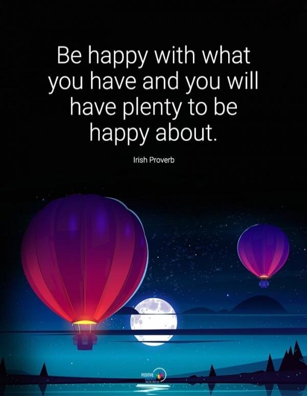 Be happy with what you have and you will have plenty to be happy about. Irish Proverb