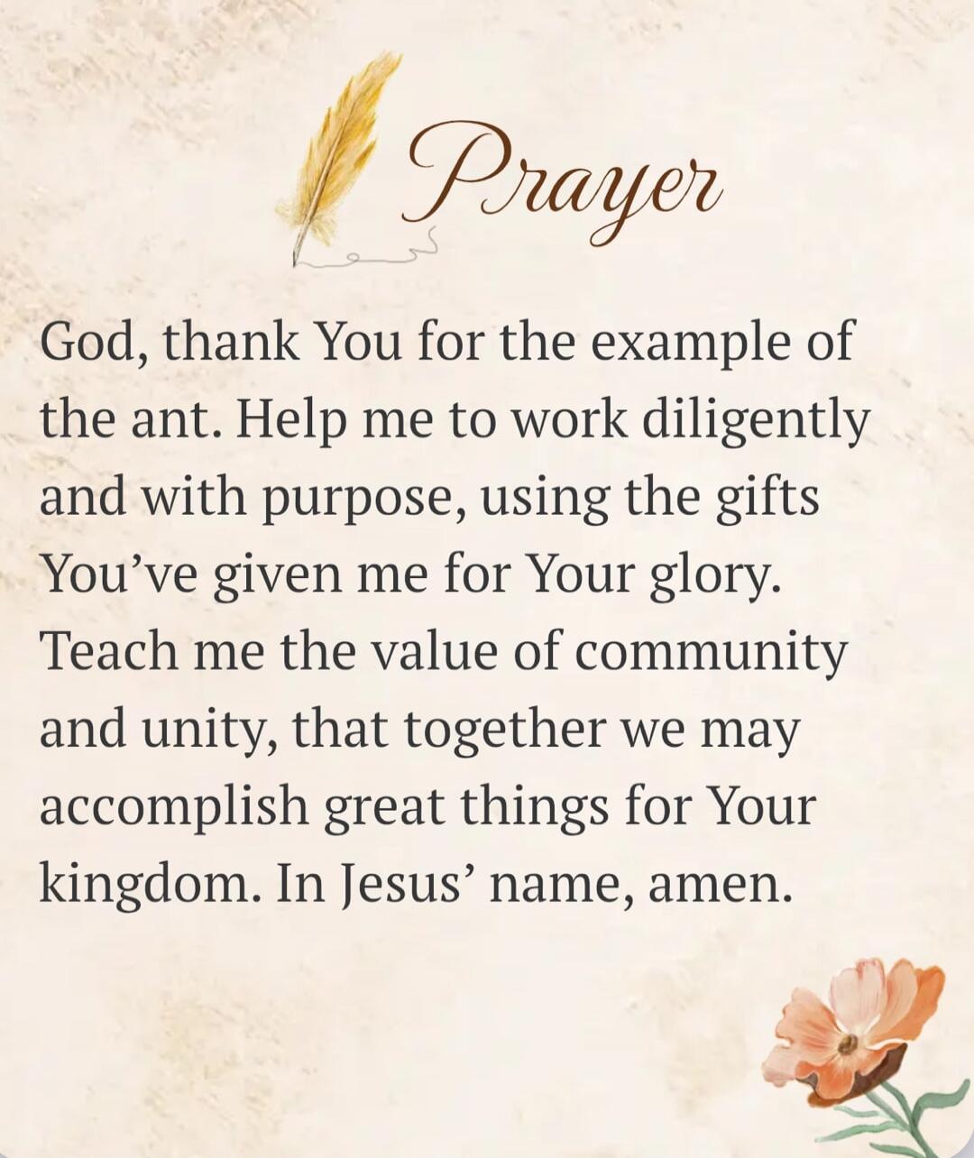 Prayer God, thank You for the example of the ant. Help me to work diligently and with purpose, using the gifts You've given me for Your glory. Teach me the value of community and unity, that together we may accomplish great things for Your kingdom. In Jesus' name, amen.