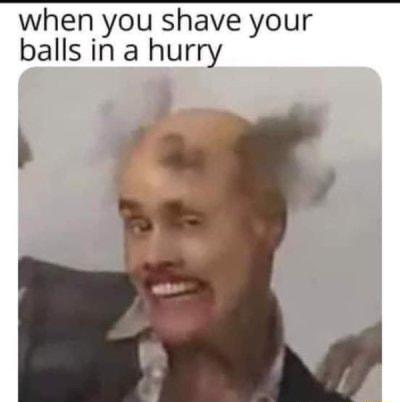 when you shave your balls in a hurry h F