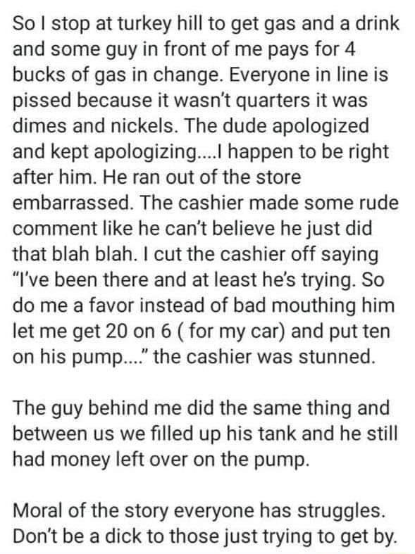 So stop at turkey hill to get gas and a drink and some guy in front of me pays for 4 bucks of gas in change Everyone in line is pissed because it wasnt quarters it was dimes and nickels The dude apologized and kept apologizing happen to be right after him He ran out of the store embarrassed The cashier made some rude comment like he cant believe he just did that blah blah cut the cashier off sayin