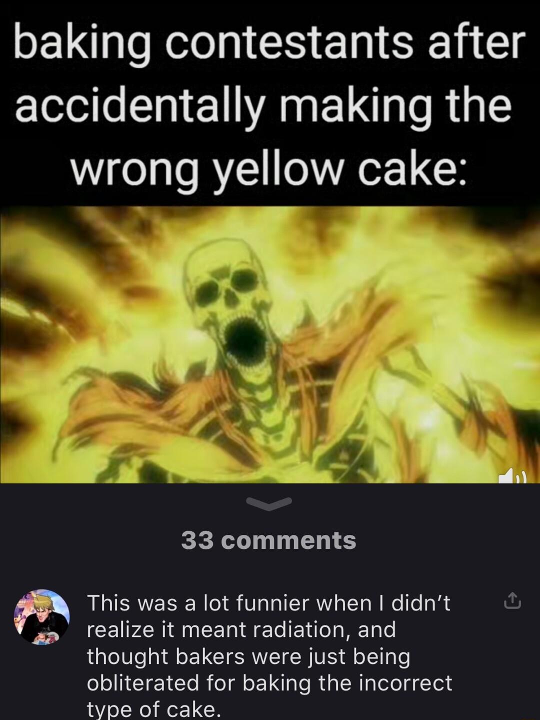 baking contestants after accidentally making the wrong yellow cake y Vi u j_ 41 PA 33 comments This was a lot funnier when didnt realize it meant radiation and thought bakers were just being obliterated for baking the incorrect type of cake