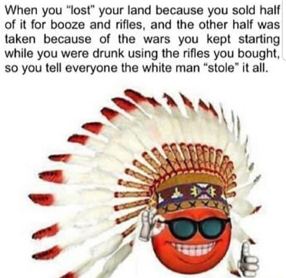 When you lost your land because you sold half of it for booze and rifles and the other half was taken because of the wars you kept starting while you were drunk using the rifles you bought s0 you tell everyone the white man stole it all S r 7 o