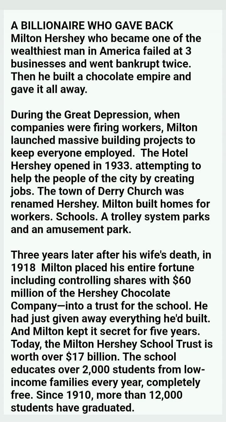 A BILLIONAIRE WHO GAVE BACK
Milton Hershey who became one of the wealthiest man in America failed at 3 businesses and went bankrupt twice. Then he built a chocolate empire and gave it all away.

During the Great Depression, when companies were firing workers, Milton launched massive building projects to keep everyone employed. The Hotel Hershey ope