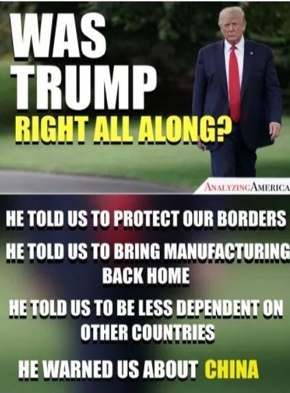 WAS TRUMP RIGHT ALL ALONG? HE TOLD US TO PROTECT OUR BORDERS. HE TOLD US TO BRING MANUFACTURING BACK HOME. HE TOLD US TO BE LESS DEPENDENT ON OTHER COUNTRIES. HE WARNED US ABOUT CHINA. ANALYZINGAMERICA.