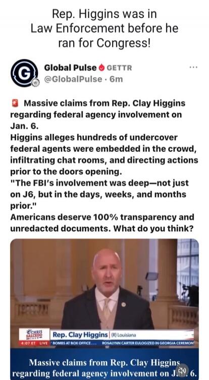 Rep. Higgins was in Law Enforcement before he ran for Congress! Global Pulse GETTR @GlobalPulse · 6m Massive claims from Rep. Clay Higgins regarding federal agency involvement on Jan. 6. Higgins alleges hundreds of undercover federal agents were embedded in the crowd, infiltrating chat rooms, and directing actions prior to the doors opening. 