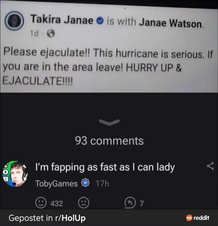 Takira Janae is with Janae Watson. Please ejaculate!! This hurricane is serious. If you are in the area leave! HURRY UP & EJACULATE!!!! 93 comments. I'm fapping as fast as I can lady. TobyGames. Posted in r/HolUp.