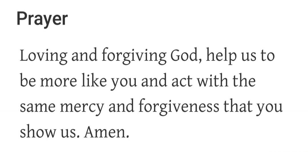 Prayer Loving and forgiving God, help us to be more like you and act with the same mercy and forgiveness that you show us. Amen.