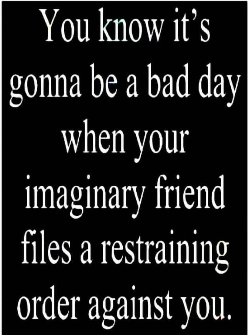 You know it's gonna be a bad day when your imaginary friend files a restraining order against you.