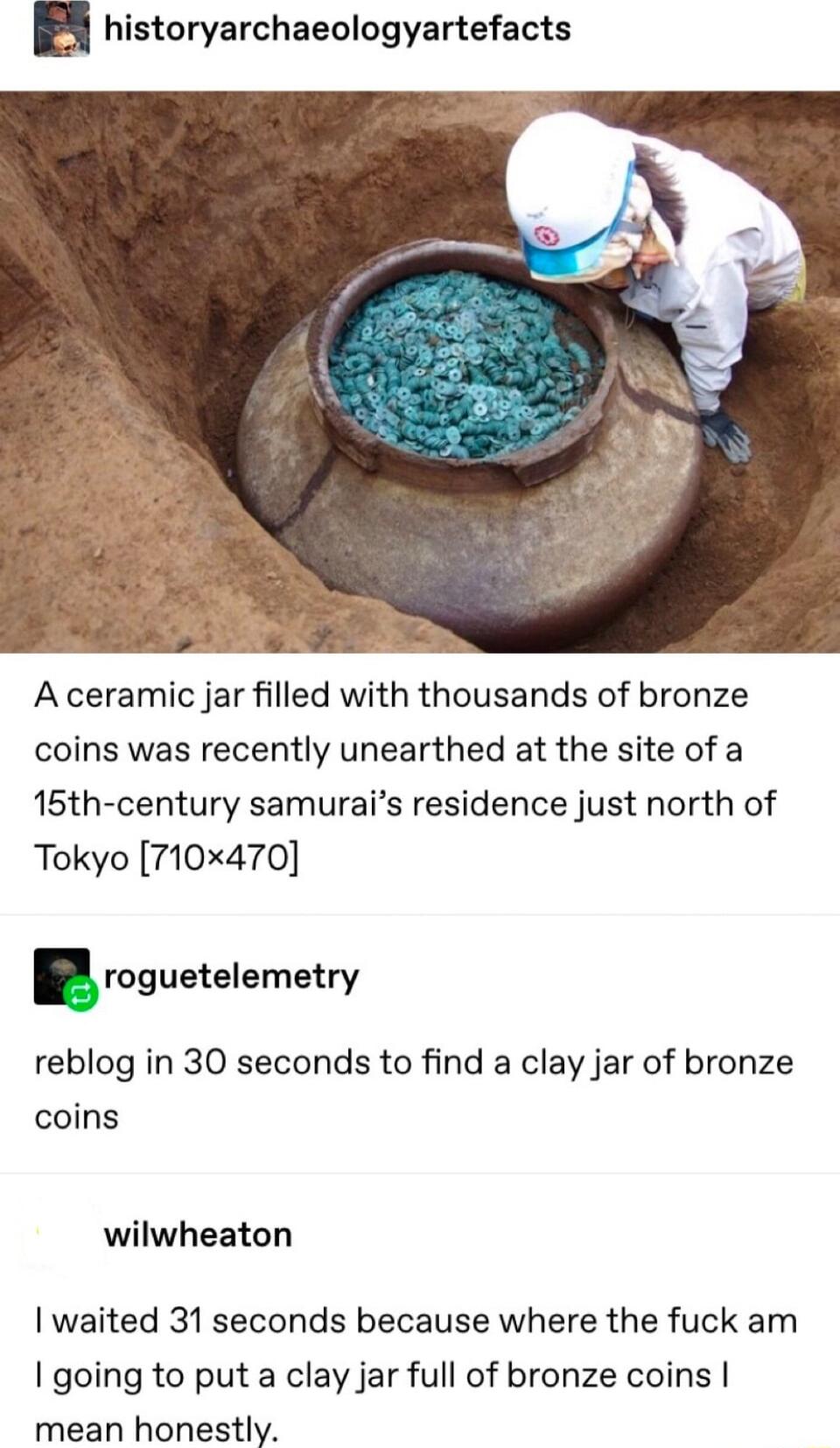 historyarchaeologyartefacts A ceramic jar filled with thousands of bronze coins was recently unearthed at the site of a 15th century samurais residence just north of Tokyo 710x470 roguetelemetry reblog in 30 seconds to find a clay jar of bronze coins wilwheaton waited 31 seconds because where the fuck am going to put a clay jar full of bronze coins mean honestly