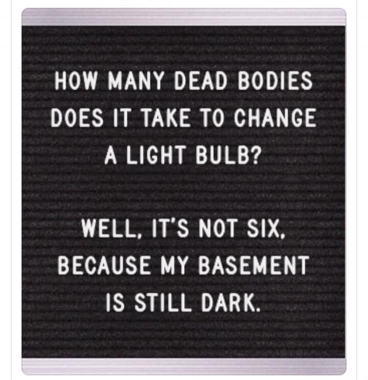 HOW MANY DEAD BODIES DOES IT TAKE TO CHANGE A LIGHT BULB? WELL, IT'S NOT SIX, BECAUSE MY BASEMENT IS STILL DARK.