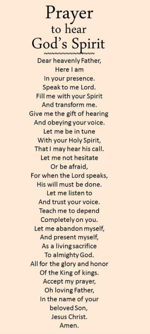 Prayer to hear God's Spirit Dear heavenly Father, Here I am In your presence. Speak to me Lord. Fill me with your Spirit And transform me. Give me the gift of hearing And obeying your voice. Let me be in tune With your Holy Spirit, That I may hear his call. Let me not hesitate Or be afraid, For when the Lord speaks, His will must be done. Let me li