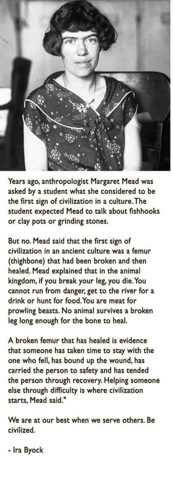 Years ago anthropologist Margaret Mead was asked by a student what she considered to be the first sign of civilization in a cultureThe student expected Mead to talk about fishhooks or clay pots or grinding stones But no Mead said that the first sign of civilization in an ancient culture was a femur thighbone that had been broken and then healed Mead explained that in the animal kingdom if you brea