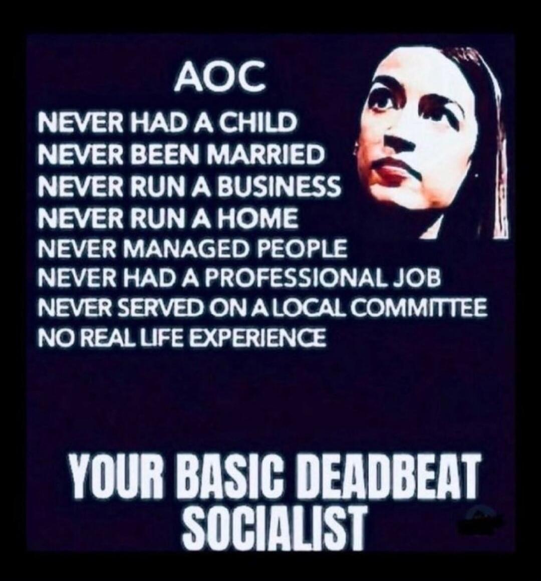 AOC NEVER HAD A CHILD NEVER BEEN MARRIED NEVER RUN A BUSINESS NEVER RUN A HOME NEVER MANAGED PEOPLE NEVER HAD A PROFESSIONAL JOB NEVER SERVED ON A LOCAL COMMITTEE NO REAL LIFE EXPERIENCE YOUR BASIC DEADBEAT SOCIALIST
