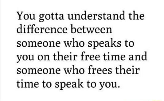 You gotta understand the difference between someone who speaks to you on their free time and someone who frees their time to speak to you