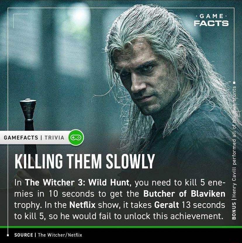 GAMEFACTS TRIVIA i KILLING THEM SLOWLY In The Witcher 3 Wild Hunt you need to kill 5 ene 0V TEES T W HOREYTelo Yo SR o Mo 1 dih d g TN 1V o T1 o AV 3 trophy In the Netflix show it takes Geralt 13 seconds to kill 5 so he would fail to unlock this achievement BONUS Henry Cavill performed l SOURCE The WitcherNetflix