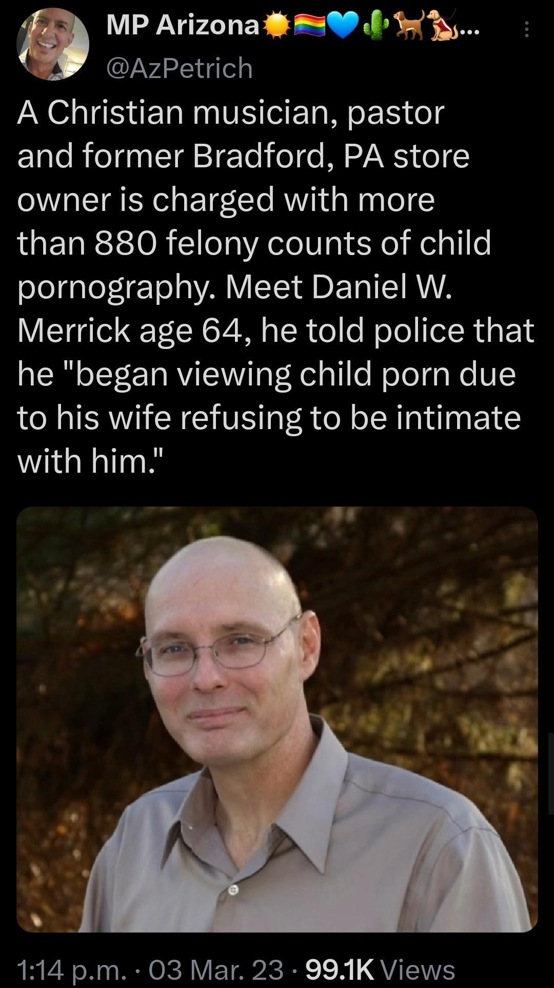 MP Arizona 0 f 3 AzPetrich A Christian musician pastor and former Bradford PA store owner is charged with more than 880 felony counts of child Lo LeLETo L WA VIS D ETRISTRVA Merrick age 64 he told police that he began viewing child porn due to his wife refusing to be intimate with him ERTANL RO Y YA dc I 1 QVIT WS