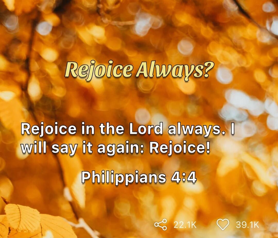 Rejoice Always?\nRejoice in the Lord always. I will say it again: Rejoice!\nPhilippians 4:4