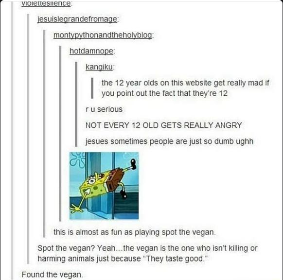 hotdamnope you point out the fact that theyre 12 ru serious NOT EVERY 12 OLD GETS REALLY ANGRY Kangiku the 12 year olds on this website get really mad if jesues sometimes people are just so dumb ughh this is aimost as fun as playing spot the vegan Spot the vegan Yeahthe vegan is the one who isnt killing or harming animals just because They taste good Found the vegan