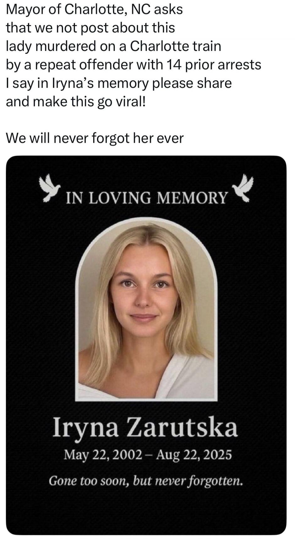 Mayor of Charlotte, NC asks that we not post about this lady murdered on a Charlotte train by a repeat offender with 14 prior arrests I say in Iryna's memory please share and make this go viral! We will never forgot her ever IN LOVING MEMORY Iryna Zarutska May 22, 2002 - Aug 22, 2025 Gone too soon, but never forgotten.