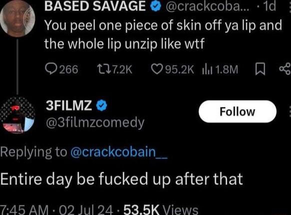 BASED SAVAGE crackcoba 1d You peel one piece of skin off ya lip and the whole lip unzip like wtf Q266 W72k Q952K hitsM o 3FILMZ Foll wp 3filmzcomedy Replying to crackcobain__ Entire day be fucked up after that 745 AM 02 Jul 24 B3BK Views