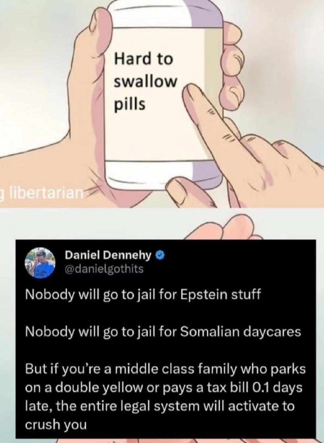 Hard to swallow pills
Daniel Dennehy @danielgoth ithis Nobody will go to jail for Epstein stuff Nobody will go to jail for Somalian daycares But if you’re a middle class family who parks on a double yellow or pays a tax bill 0.1 days late, the entire legal system will activate to crush you