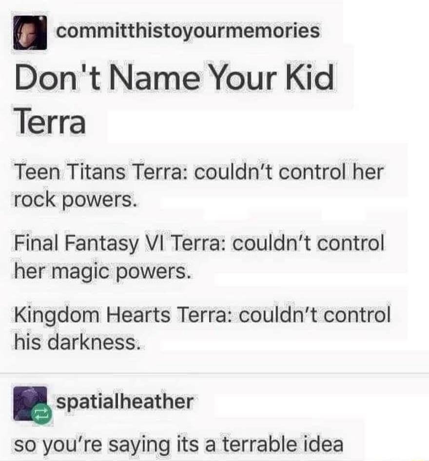 Don't Name Your Kid Terra. Teen Titans Terra: couldn't control her rock powers. Final Fantasy VI Terra: couldn't control her magic powers. Kingdom Hearts Terra: couldn't control his darkness. So you're saying it's a terrable idea.