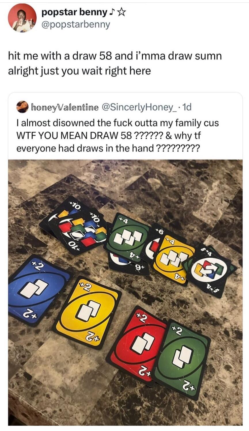 popstar benny t ppopstarbenny hit me with a draw 58 and imma draw sumn alright just you wait right here honeyValentine SincerlyHoney 1d almost disowned the fuck outta my family cus WTF YOU MEAN DRAW 58 why tf everyone had draws in the hand 727