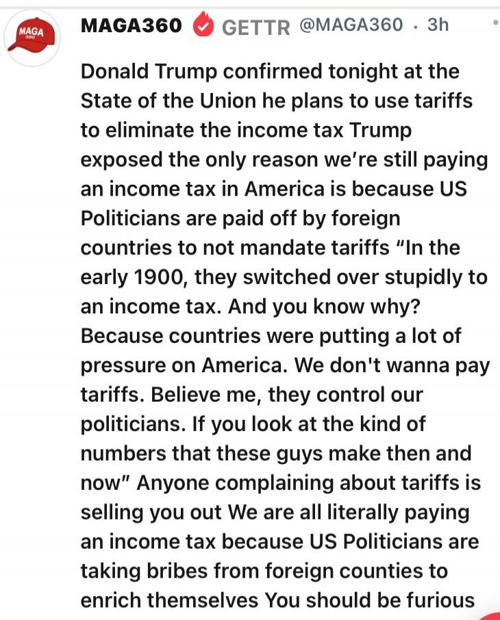 Donald Trump confirmed tonight at the State of the Union he plans to use tariffs to eliminate the income tax Trump exposed the only reason we’re still paying an income tax in America is because US Politicians are paid off by foreign countries to not mandate tariffs. 