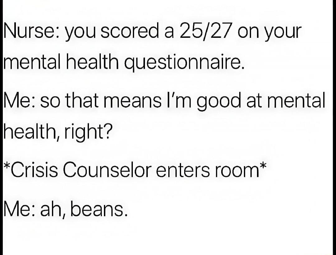 Nurse: you scored a 25/27 on your mental health questionnaire.
Me: so that means I'm good at mental health, right?
*Crisis Counselor enters room*
Me: ah, beans.