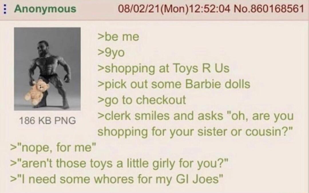 Anonymous 080221Mon125204 No860168561 be me 9yo shopping at Toys R Us pick out some Barbie dolls go to checkout 186KBPNG clerk smiles and asks oh are you shopping for your sister or cousin nope for me arent those toys a little girly for you need some whores for my Gl Joes