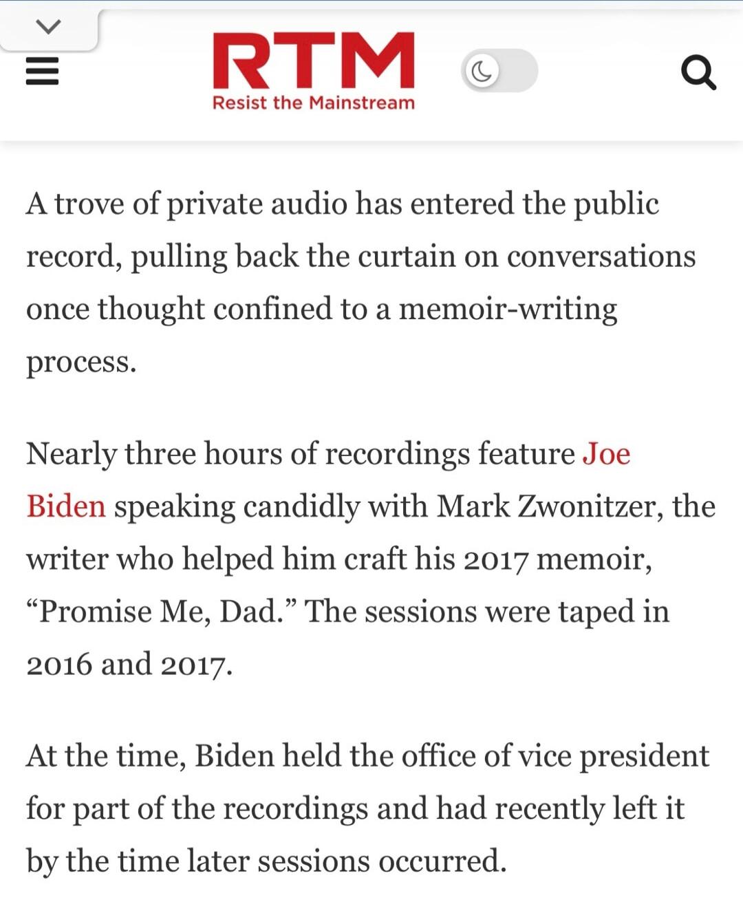 RTM Resist the Mainstream A trove of private audio has entered the public record, pulling back the curtain on conversations once thought confined to a memoir-writing process. Nearly three hours of recordings feature Joe Biden speaking candidly with Mark Zwonitzer, the writer who helped him craft his 2017 memoir, “Promise Me, Dad.” The sessions were