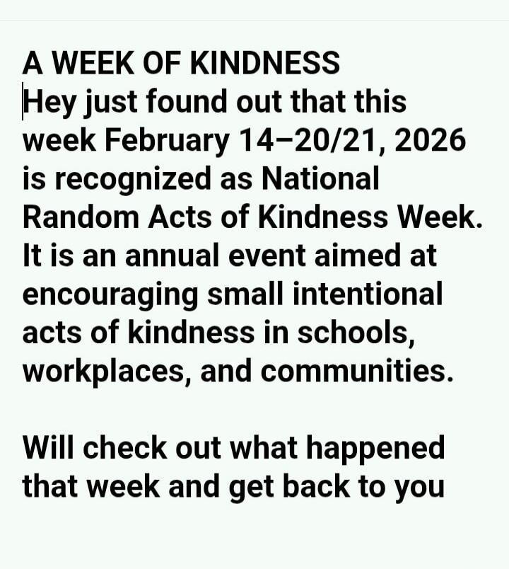 A WEEK OF KINDNESS Hey just found out that this week February 14-20/21, 2026 is recognized as National Random Acts of Kindness Week. It is an annual event aimed at encouraging small intentional acts of kindness in schools, workplaces, and communities. Will check out what happened that week and get back to you