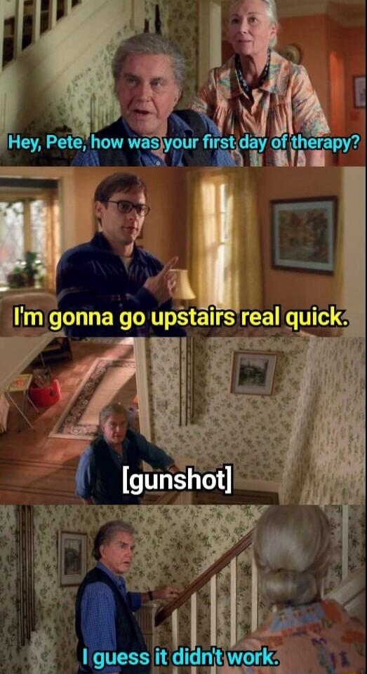 Hey, Pete, how was your first day of therapy? I'm gonna go upstairs real quick. [gunshot] I guess it didn't work.