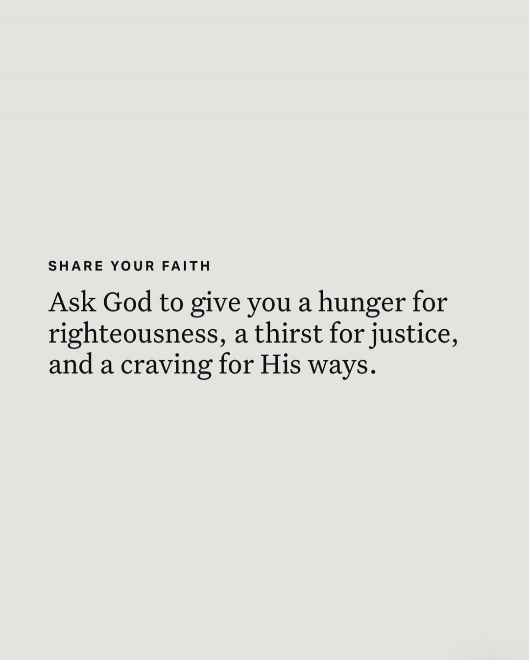 SHARE YOUR FAITH Ask God to give you a hunger for righteousness, a thirst for justice, and a craving for His ways.