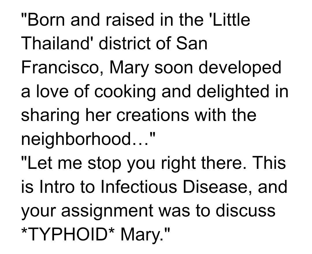 Born and raised in the Little Thailand district of San Francisco Mary soon developed a love of cooking and delighted in sharing her creations with the neighborhood Let me stop you right there This is Intro to Infectious Disease and your assignment was to discuss TYPHOID Mary