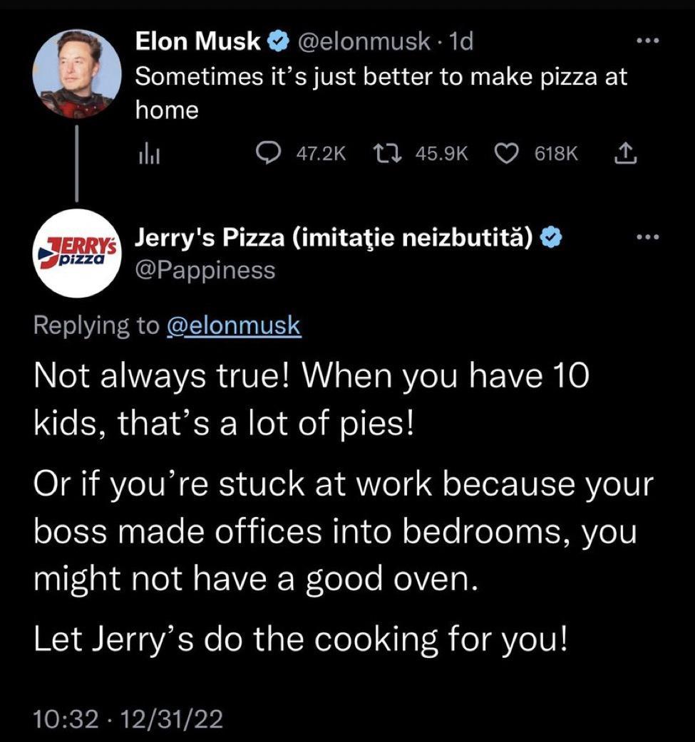 Elon Musk elonmusk 1d Sometimes its just better to make pizza at S home it 27 ST i BT w NI T Jerrys Pizza imitatie neizbutits Pappiness Replying to elonmusk NS R VTR T Ve TP N IV 6 kids thats a lot of pies Or if youre stuck at work because your boss made offices into bedrooms you might not have a good oven Let Jerrys do the cooking for you 1032 123122