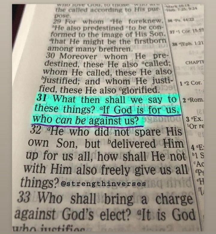 31 What then shall we say to these things? If God is for us, who can be against us? 32 He who did not spare His own Son, but delivered Him up for us all, how shall He not with Him also freely give us all things? @strengthinverses 33 Who shall bring a charge against God's elect? It is God who justifies.