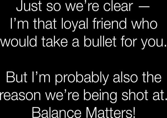 Just so we’re clear — I’m that loyal friend who would take a bullet for you. But I’m probably also the reason we’re being shot at. Balance Matters!