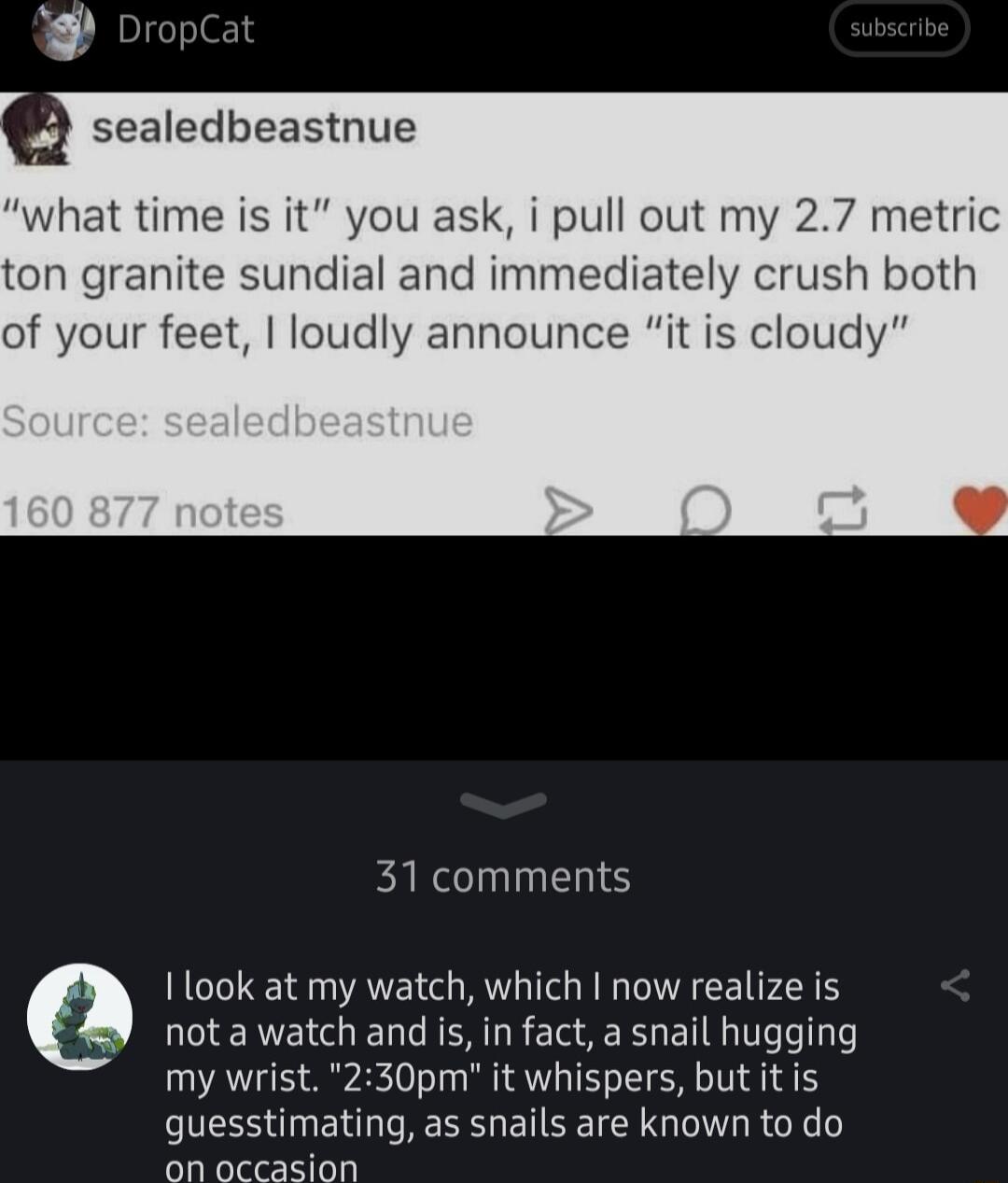 what time is it you ask i pull out my 27 metric ton granite sundial and immediately crush both of your feet loudly announce it is cloudy 31 comments ook at my watch which now realize is nota watch and s in fact a snail hugging my wrist 230pm it whispers but it is guesstimating as snails are known to do on occasion