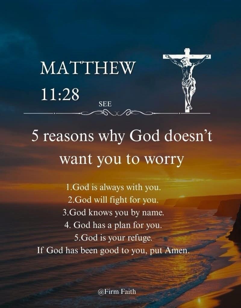 MATTHEW 11:28 SEE 5 reasons why God doesn't want you to worry 1. God is always with you. 2. God will fight for you. 3. God knows you by name. 4. God has a plan for you. 5. God is your refuge. If God has been good to you, put Amen. @Firm Faith
