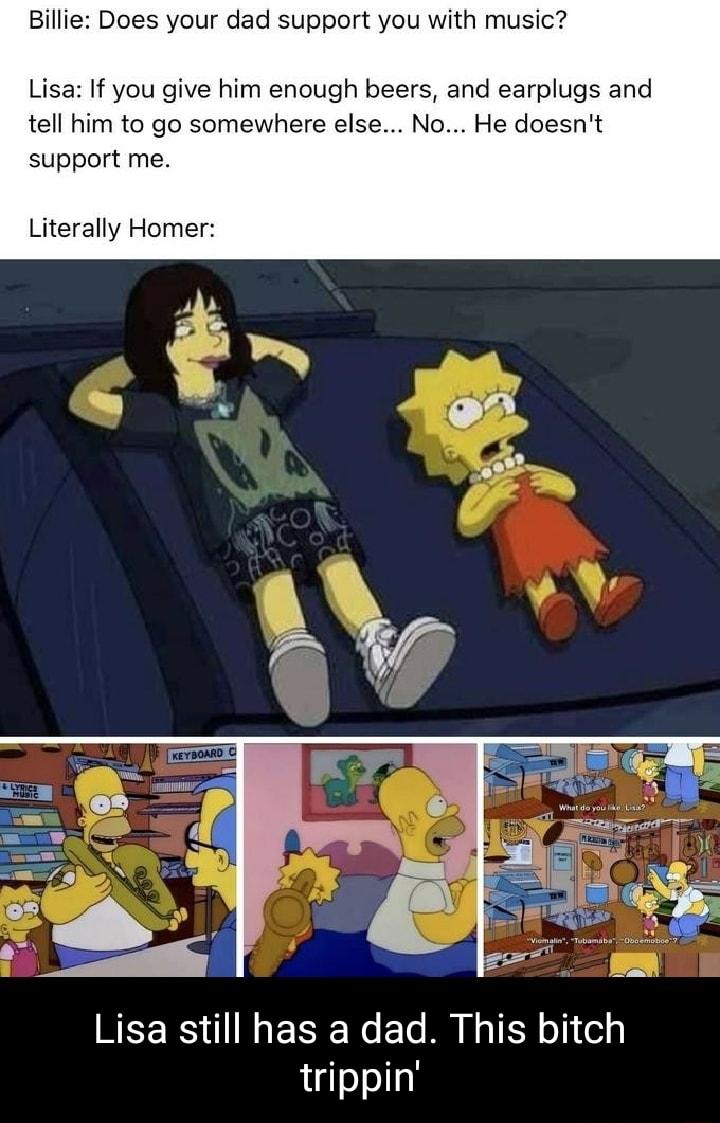 Billie Does your dad support you with music Lisa If you give him enough beers and earplugs and tell him to go somewhere else No He doesnt support me Literally Homer REERS I ERE R El R IR i trippin