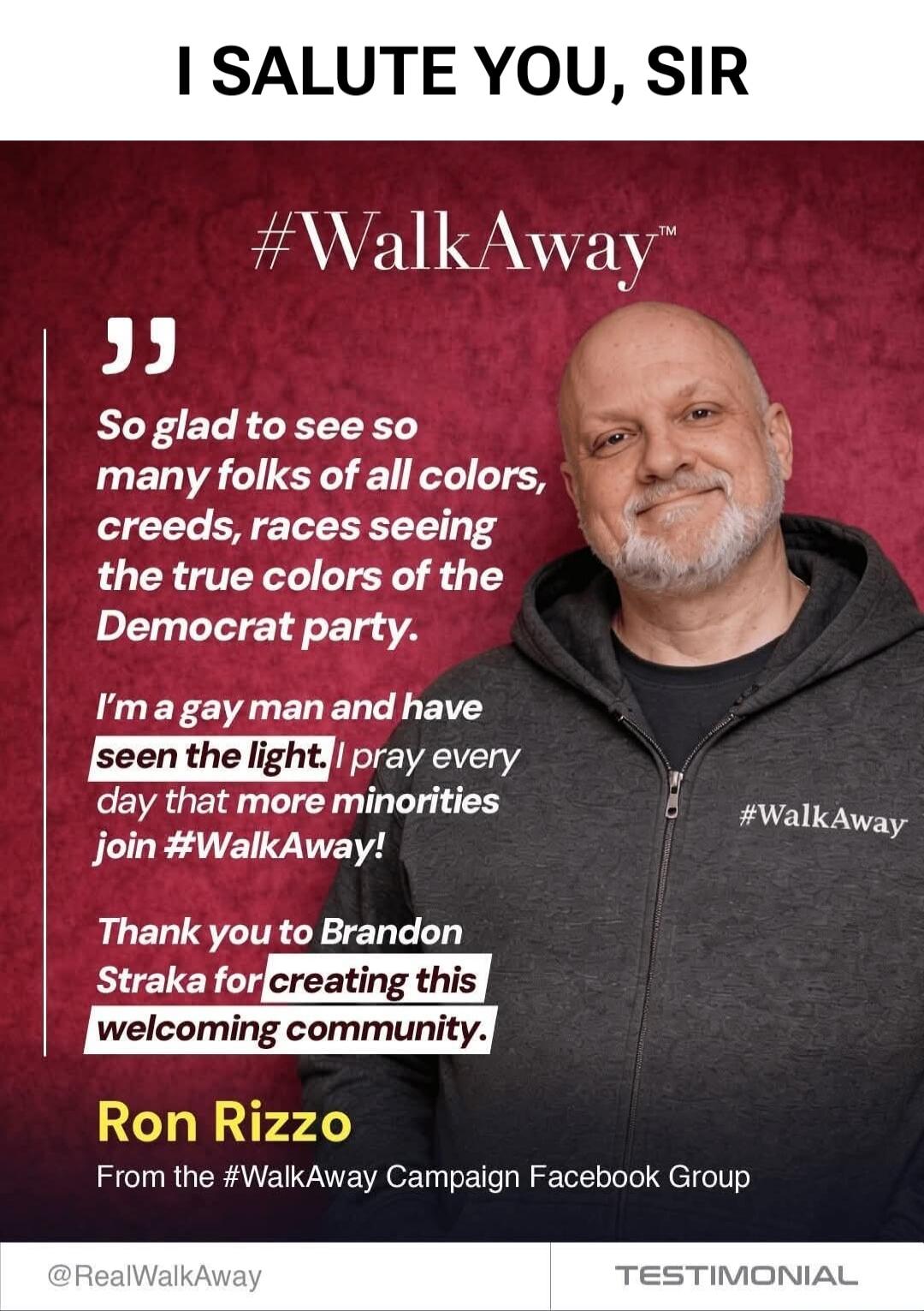 I SALUTE YOU, SIR. #WalkAway. So glad to see so many folks of all colors, creeds, races seeing the true colors of the Democrat party. I'm a gay man and have seen the light. I pray every day that more minorities join #WalkAway! Thank you to Brandon Straka for creating this welcoming community. Ron Rizzo. From the #WalkAway Campaign Facebook Group. @