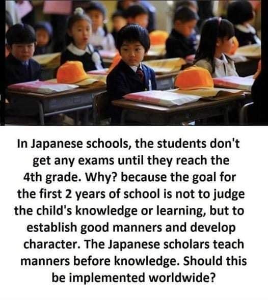 In Japanese schools the students dont get any exams until they reach the 4th grade Why because the goal for the first 2 years of school is not to judge the childs knowledge or learning but to establish good manners and develop character The Japanese scholars teach manners before knowledge Should this be implemented worldwide