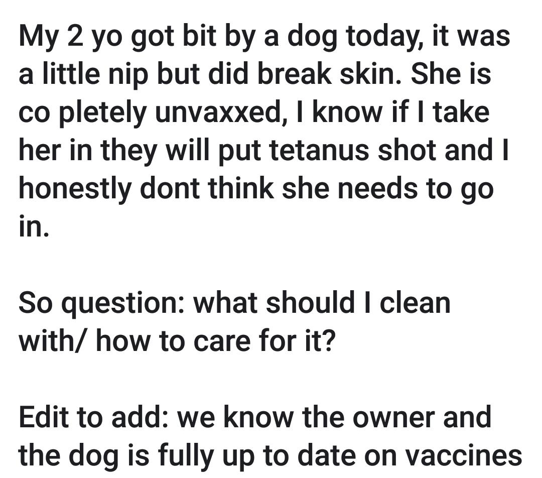 4310815PM E My 2 yo got bit by a dog today it was a little nip but did break skin She is co pletely unvaxxed know if take her in they will put tetanus shot and honestly dont think she needs to go in So question what should clean with how to care for it Edit to add we know the owner and the dog is fully up to date on vaccines Qo1