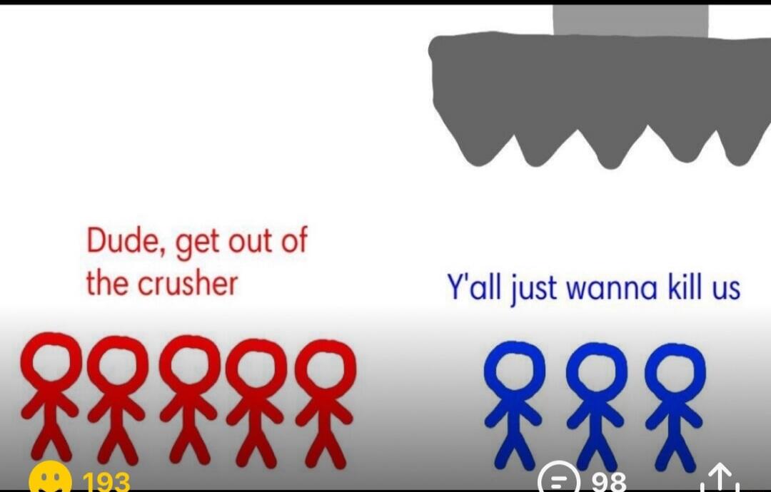 Dude, get out of the crusher. Y'all just wanna kill us.